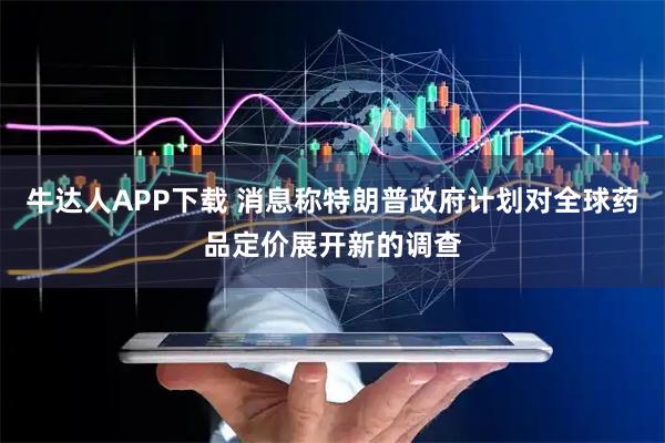 牛达人APP下载 消息称特朗普政府计划对全球药品定价展开新的调查