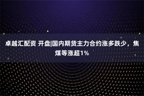 卓越汇配资 开盘|国内期货主力合约涨多跌少,焦煤等涨超1%