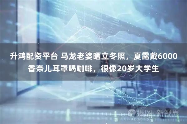 升鸿配资平台 马龙老婆晒立冬照,夏露戴6000香奈儿耳罩喝咖啡,很像20岁大学生