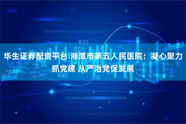 华生证券配资平台 湘潭市第五人民医院:凝心聚力抓党建 从严治党促发展
