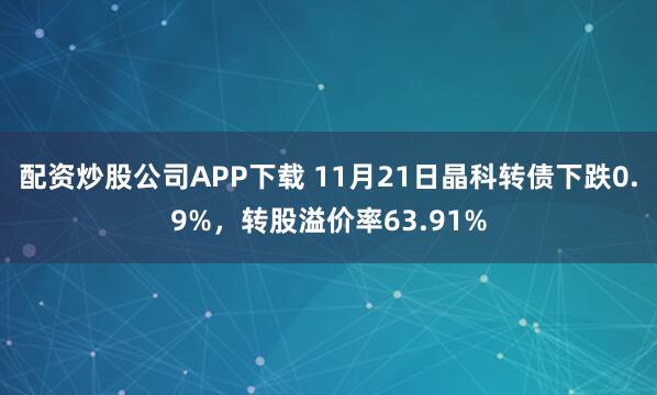 配资炒股公司APP下载 11月21日晶科转债下跌0.9%，转股溢价率63.91%