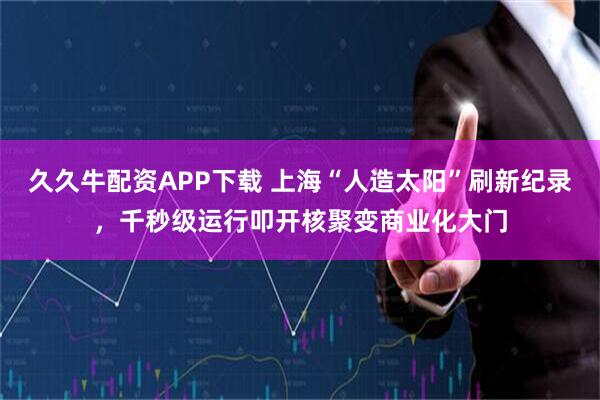 久久牛配资APP下载 上海“人造太阳”刷新纪录，千秒级运行叩开核聚变商业化大门