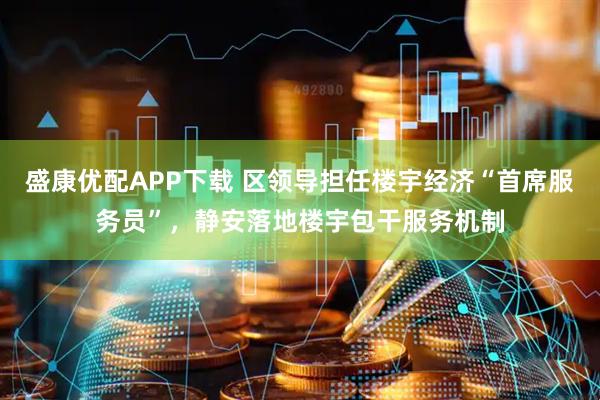盛康优配APP下载 区领导担任楼宇经济“首席服务员”，静安落地楼宇包干服务机制