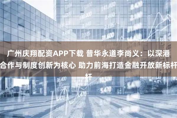 广州庆翔配资APP下载 普华永道李尚义：以深港合作与制度创新为核心 助力前海打造金融开放新标杆
