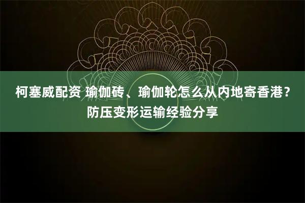 柯塞威配资 瑜伽砖、瑜伽轮怎么从内地寄香港?防压变形运输经验分享