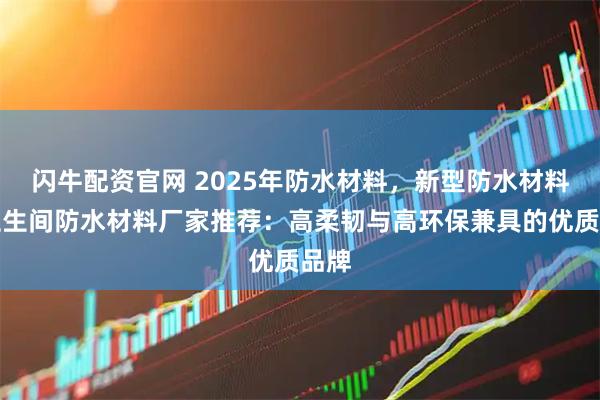 闪牛配资官网 2025年防水材料，新型防水材料，卫生间防水材料厂家推荐：高柔韧与高环保兼具的优质品牌