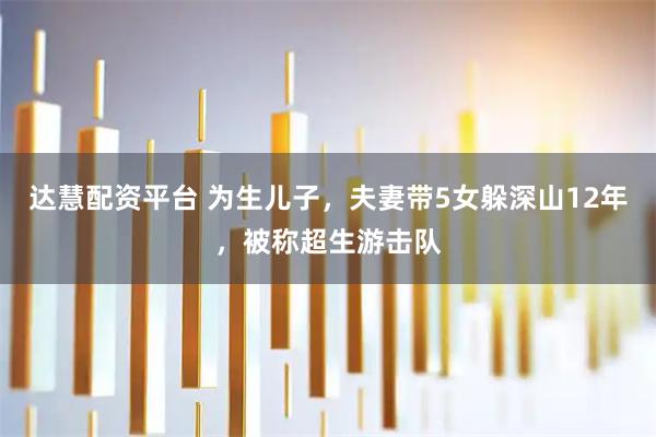 达慧配资平台 为生儿子，夫妻带5女躲深山12年，被称超生游击队