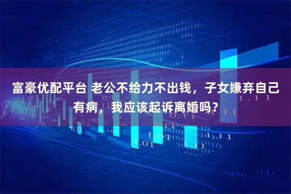 富豪优配平台 老公不给力不出钱，子女嫌弃自己有病，我应该起诉离婚吗？