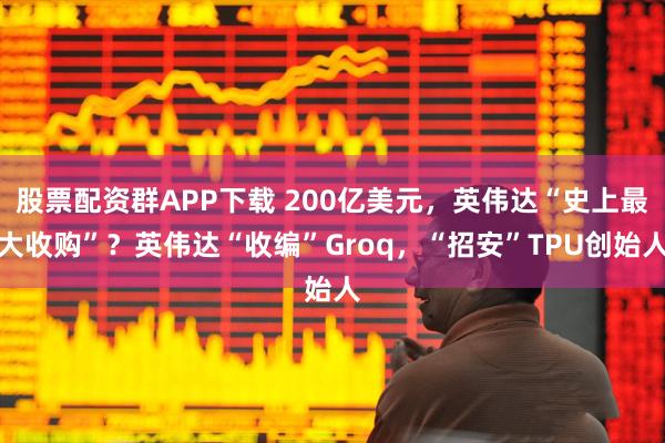 股票配资群APP下载 200亿美元,英伟达“史上最大收购”?英伟达“收编”Groq,“招安”TPU创始人