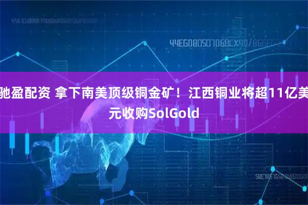 驰盈配资 拿下南美顶级铜金矿！江西铜业将超11亿美元收购SolGold