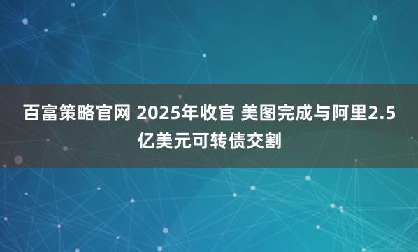 百富策略官网 2025年收官 美图完成与阿里2.5亿美元可转债交割