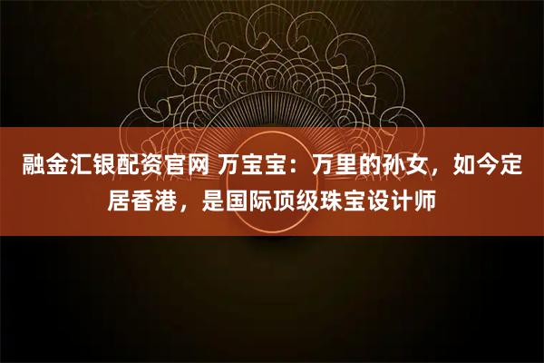 融金汇银配资官网 万宝宝：万里的孙女，如今定居香港，是国际顶级珠宝设计师
