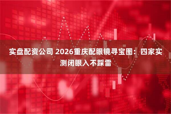 实盘配资公司 2026重庆配眼镜寻宝图：四家实测闭眼入不踩雷