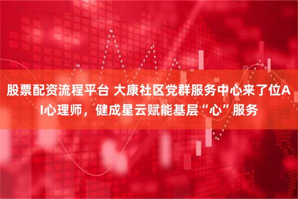 股票配资流程平台 大康社区党群服务中心来了位AI心理师，健成星云赋能基层“心”服务