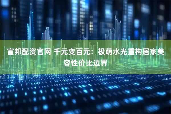 富邦配资官网 千元变百元：极萌水光重构居家美容性价比边界