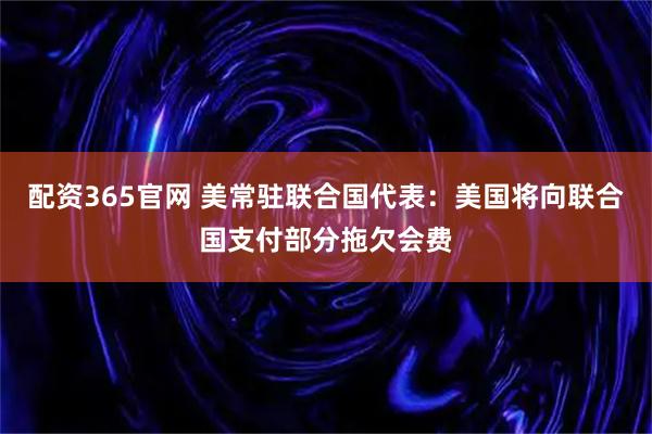 配资365官网 美常驻联合国代表：美国将向联合国支付部分拖欠会费