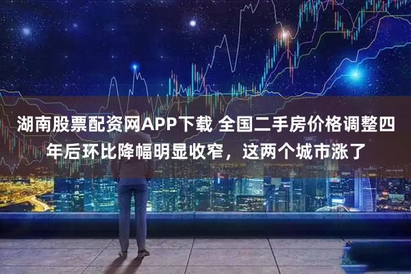湖南股票配资网APP下载 全国二手房价格调整四年后环比降幅明显收窄，这两个城市涨了