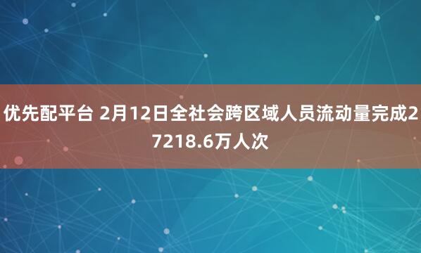 优先配平台 2月12日全社会跨区域人员流动量完成27218.6万人次