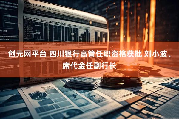 创元网平台 四川银行高管任职资格获批 刘小波、席代金任副行长