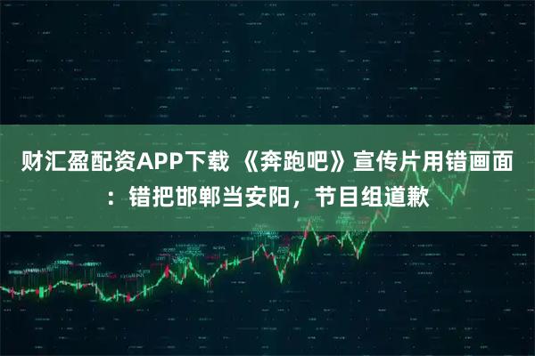 财汇盈配资APP下载 《奔跑吧》宣传片用错画面：错把邯郸当安阳，节目组道歉