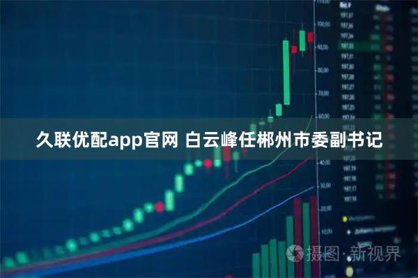 久联优配app官网 白云峰任郴州市委副书记