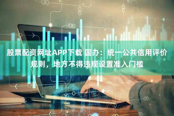 股票配资网址APP下载 国办:统一公共信用评价规则,地方不得违规设置准入门槛
