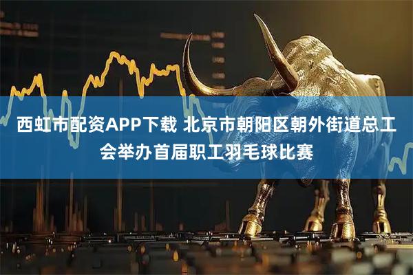 西虹市配资APP下载 北京市朝阳区朝外街道总工会举办首届职工羽毛球比赛