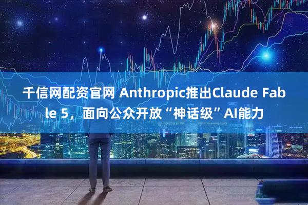 千信网配资官网 Anthropic推出Claude Fable 5，面向公众开放“神话级”AI能力